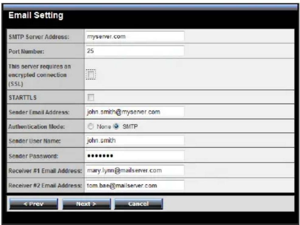 Email Setting SMTP Server Address: myserver.com Port Number: 25 This server requires an encrypted connection (SSL) STARTTLS Sender Email Address: john.smith@myserver.com Authentication Mode: None SMTP Sender User Name: john.smith Sender Password: •••••••• Receiver #1 Email Address: mary.lynn@mailserver.com Receiver #2 Email Address: tom.bae@mailserver.com < Prev Next > Cancel