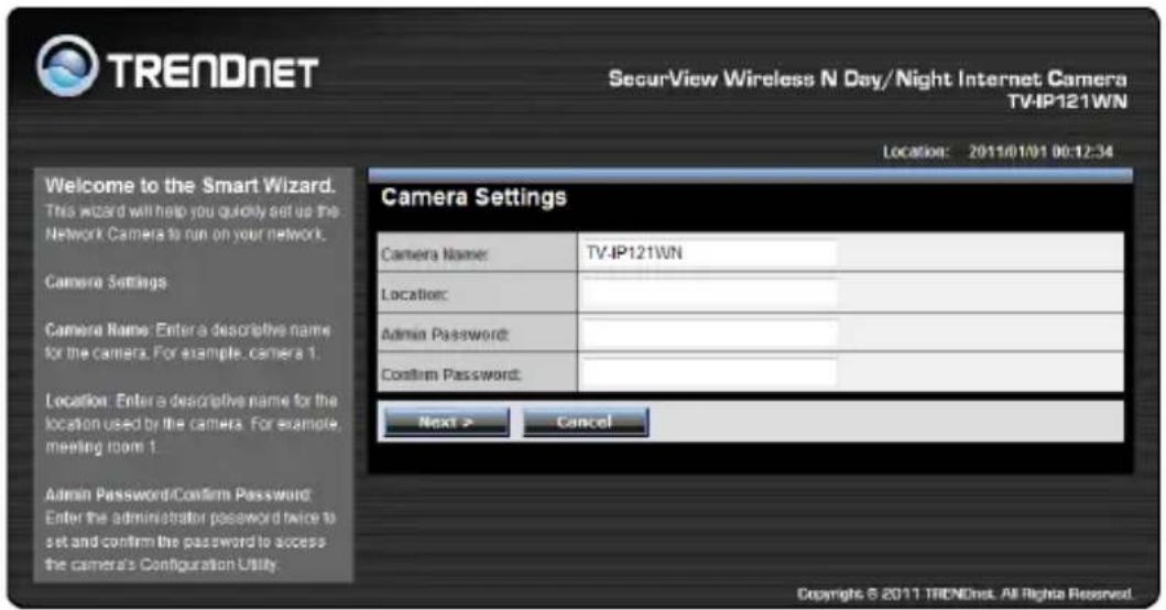 TRENDNET SecurView Wireless N Day/Night Internet Camera TV-IP121WN Location: 2011/01/01 00:12:34 Welcome to the Smart Wizard. This wizard will help you quickly set up the Network Camera to run on your network. Camera Settings Camera Name: Enter a descriptive name for the camera. For example, camera 1. Location: Enter a descriptive name for the location used by the camera. For example, meeting room 1. Admin Password/Confirm Password: Enter the administrator password twice to set and confirm the password to access the camera's Configuration Utility. Camera Settings Camera Name: TV-IP121WN Location: Admin Password: Confirm Password: Next > Cancel Copyright © 2011 TRENDnet. All Rights Reserved.