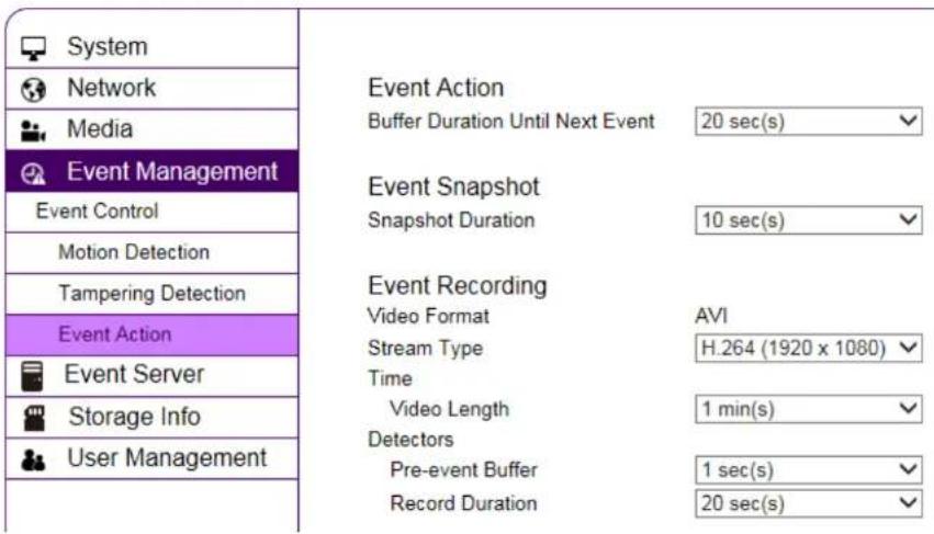 System Network Media Event Management Event Control Motion Detection Tampering Detection Event Action Event Server Storage Info User Management Event Action Buffer Duration Until Next Event 20 sec(s) Event Snapshot Snapshot Duration 10 sec(s) Event Recording Video Format AVI Stream Type H.264 (1920 x 1080) Time Video Length 1 min(s) Detectors Pre-event Buffer 1 sec(s) Record Duration 20 sec(s)