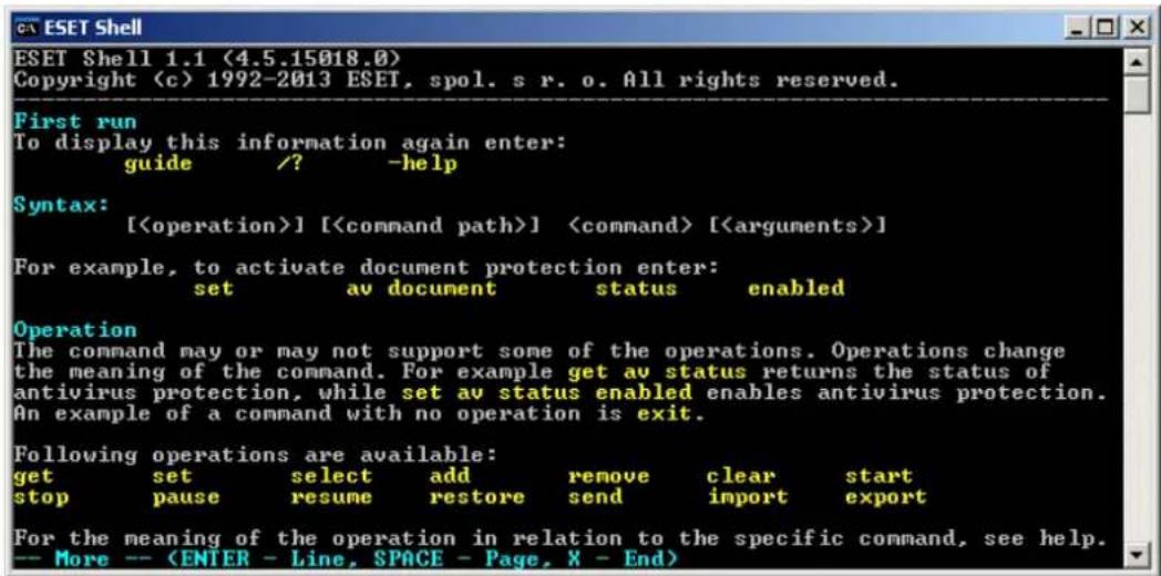 ESET Shell 1.1 (4.5.15018.0) Copyright (c) 1992-2013 ESET, spol. s r. o. All rights reserved. First run To display this information again enter: guide /? -help Syntax: [] [] [] For example, to activate document protection enter: set av document status enabled Operation The command may or may not support some of the operations. Operations change the meaning of the command. For example get av status returns the status of antivirus protection, while set av status enabled enables antivirus protection. An example of a command with no operation is exit. Following operations are available: get set select add remove clear start stop pause resume restore send import export For the meaning of the operation in relation to the specific command, see help. -- More --
