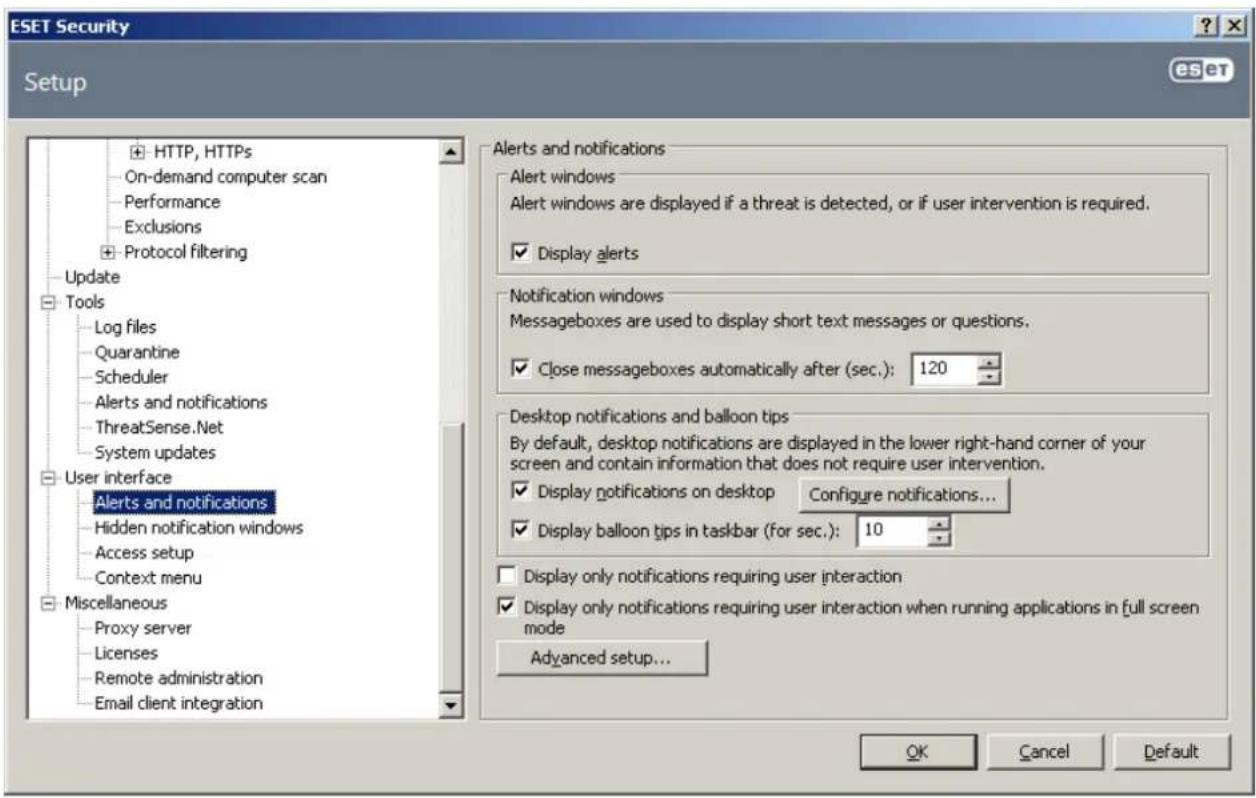 ESET Security Setup HTTP, HTTPS On-demand computer scan Performance Exclusions Protocol filtering Update Tools Log files Quarantine Scheduler Alerts and notifications ThreatSense.Net System updates User interface Alerts and notifications Hidden notification windows Access setup Context menu Miscellaneous Proxy server Licenses Remote administration Email client integration Alerts and notifications Alert windows Alert windows are displayed if a threat is detected, or if user intervention is required. Display alerts Notification windows Messageboxes are used to display short text messages or questions. Close messageboxes automatically after (sec.): 120 Desktop notifications and balloon tips By default, desktop notifications are displayed in the lower right-hand corner of your screen and contain information that does not require user intervention. Display notifications on desktop Configure notifications... Display balloon tips in taskbar (for sec.): 10 Display only notifications requiring user interaction Display only notifications requiring user interaction when running applications in full screen mode Advanced setup... OK Cancel Default