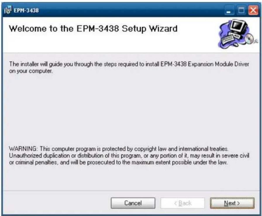 EPM-3438 Welcome to the EPM-3438 Setup Wizard The installer will guide you through the steps required to install EPM-3438 Expansion Module Driver on your computer. WARNING: This computer program is protected by copyright law and international treaties. Unauthorized duplication or distribution of this program, or any portion of it, may result in severe civil or criminal penalties, and will be prosecuted to the maximum extent possible under the law. Cancel < Back Next >
