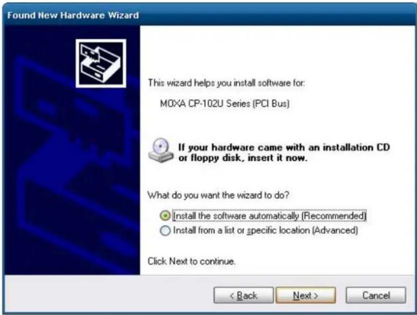 Found New Hardware Wizard This wizard helps you install software for: MOXA CP-102U Series (PCI Bus) If your hardware came with an installation CD or floppy disk, insert it now. What do you want the wizard to do? • Install the software automatically (Recommended) • Install from a list or specific location (Advanced) Click Next to continue. < Back Next > Cancel