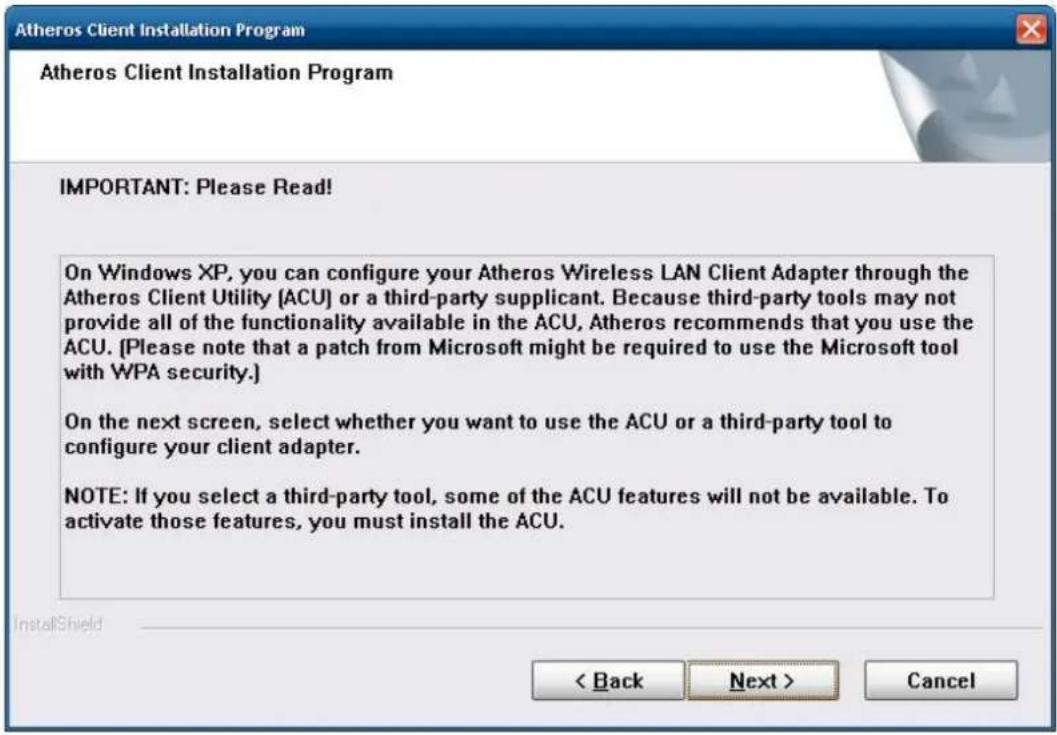 Atheros Client Installation Program Atheros Client Installation Program IMPORTANT: Please Read! On Windows XP, you can configure your Atheros Wireless LAN Client Adapter through the Atheros Client Utility (ACU) or a third-party supplicant. Because third-party tools may not provide all of the functionality available in the ACU, Atheros recommends that you use the ACU. [Please note that a patch from Microsoft might be required to use the Microsoft tool with WPA security.] On the next screen, select whether you want to use the ACU or a third-party tool to configure your client adapter. NOTE: If you select a third-party tool, some of the ACU features will not be available. To activate those features, you must install the ACU. < Back Next > Cancel