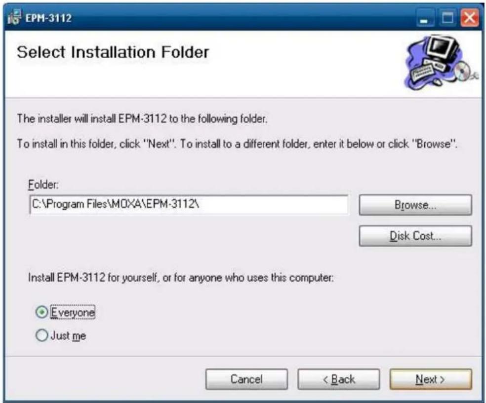 EPM-3112 Select Installation Folder The installer will install EPM-3112 to the following folder. To install in this folder, click "Next". To install to a different folder, enter it below or click "Browse". Folder: C:\Program Files\MOXA\EPM-3112\ Browse... Disk Cost... Install EPM-3112 for yourself, or for anyone who uses this computer: Everyone Just me Cancel < Back Next >