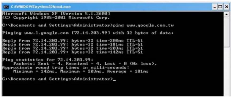 Microsoft Windows XP [Version 5.1.2600] (C) Copyright 1985-2001 Microsoft Corp. C:\Documents and Settings\Administrator>ping www.google.com.tw Pinging www.1.google.com [72.14.203.99] with 32 bytes of data: Reply from 72.14.203.99: bytes=32 time=200ms TTL=51 Reply from 72.14.203.99: bytes=32 time=181ms TTL=51 Reply from 72.14.203.99: bytes=32 time=203ms TTL=51 Reply from 72.14.203.99: bytes=32 time=142ms TTL=51 Ping statistics for 72.14.203.99: Packets: Sent = 4, Received = 4, Lost = 0 (0% loss), Approximate round trip times in milli-seconds: Minimum = 142ms, Maximum = 203ms, Average = 181ms C:\Documents and Settings\Administrator>