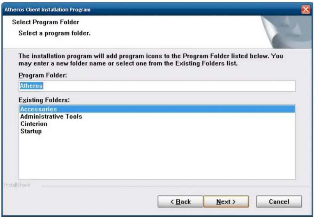 Atheros Client Installation Program Select Program Folder Select a program folder. The installation program will add program icons to the Program Folder listed below. You may enter a new folder name or select one from the Existing Folders list. Program Folder: Atheros Existing Folders: Accessories Administrative Tools Cinterion Startup < Back Next > Cancel