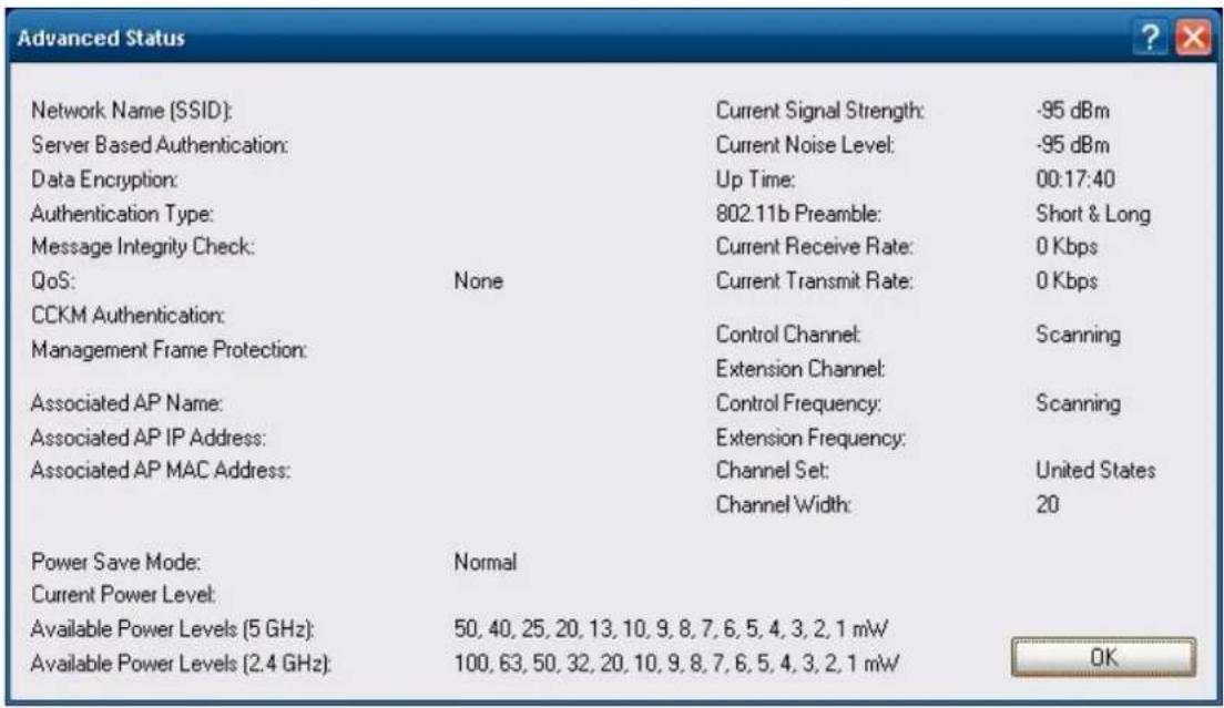 Advanced Status Network Name (SSID): Server Based Authentication: Data Encryption: Authentication Type: Message Integrity Check: QoS: None CCKM Authentication: Management Frame Protection: Associated AP Name: Associated AP IP Address: Associated AP MAC Address: Power Save Mode: Normal Current Power Level: Available Power Levels (5 GHz): 50, 40, 25, 20, 13, 10, 9, 8, 7, 6, 5, 4, 3, 2, 1 mW Available Power Levels (2.4 GHz): 100, 63, 50, 32, 20, 10, 9, 8, 7, 6, 5, 4, 3, 2, 1 mW Current Signal Strength: -95 dBm Current Noise Level: -95 dBm Up Time: 00:17:40 802.11b Preamble: Short & Long Current Receive Rate: 0 Kbps Current Transmit Rate: 0 Kbps Control Channel: Scanning Extension Channel: Control Frequency: Scanning Extension Frequency: Channel Set: United States Channel Width: 20 OK