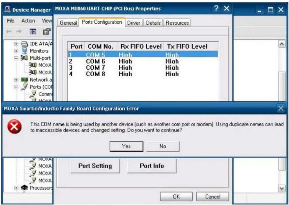 MOXA MU860 UART CHIP (PCI Bus) Properties File Action View General Ports Configuration Driver Details Resources Port COM No. Rx FIFO Level Tx FIFO Level 1 COM 5 High High 2 COM 6 High High 3 COM 7 High High 4 COM 8 High High MOXA Smartio/Industio Family Board Configuration Error This COM name is being used by another device (such as another com port or modem). Using duplicate names can lead to inaccessible devices and changed setting. Do you want to continue? Yes No Port Setting Port Info OK Cancel