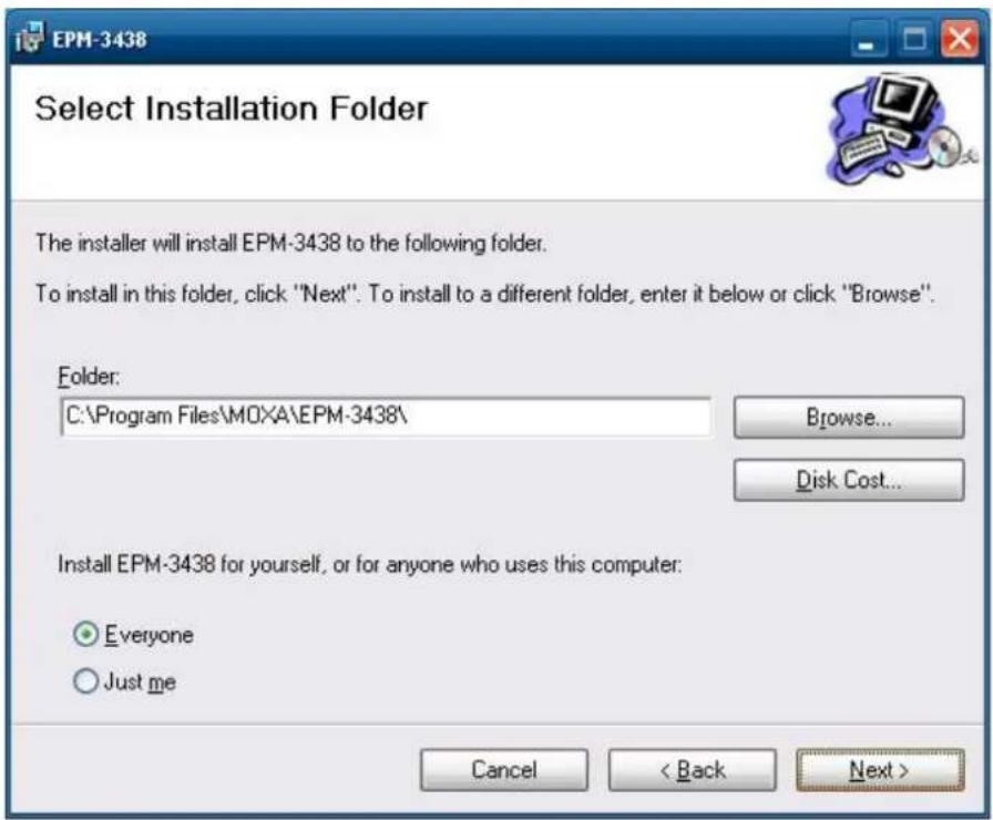 EPM-3438 Select Installation Folder The installer will install EPM-3438 to the following folder. To install in this folder, click "Next". To install to a different folder, enter it below or click "Browse". Folder: C:\Program Files\MOXA\EPM-3438\ Browse... Disk Cost... Install EPM-3438 for yourself, or for anyone who uses this computer: Everyone Just me Cancel < Back Next >