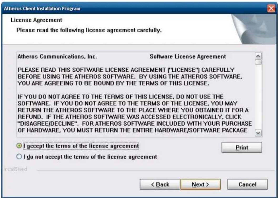 Atheros Client Installation Program License Agreement Please read the following license agreement carefully. Atheros Communications, Inc. Software License Agreement PLEASE READ THIS SOFTWARE LICENSE AGREEMENT ("LICENSE") CAREFULLY BEFORE USING THE Atheros SOFTWARE. BY USING THE Atheros SOFTWARE, YOU ARE AGREEING TO BE BOUND BY THE TERMS OF THIS LICENSE. IF YOU DO NOT AGREE TO THE TERMS OF THIS LICENSE, DO NOT USE THE SOFTWARE. IF YOU DO NOT AGREE TO THE TERMS OF THE LICENSE, YOU MAY RETURN THE Atheros SOFTWARE TO THE PLACE WHERE YOU OBTAINED IT FOR A REFUND. IF THE Atheros SOFTWARE WAS ACCESSED ELECTRONICALLY, CLICK "DISAGREE/DECLINE". FOR Atheros SOFTWARE INCLUDED WITH YOUR PURCHASE OF HARDWARE, YOU MUST RETURN THE ENTIRE HARDWARE/SOFTWARE PACKAGE I accept the terms of the license agreement I do not accept the terms of the license agreement < Back Next > Cancel