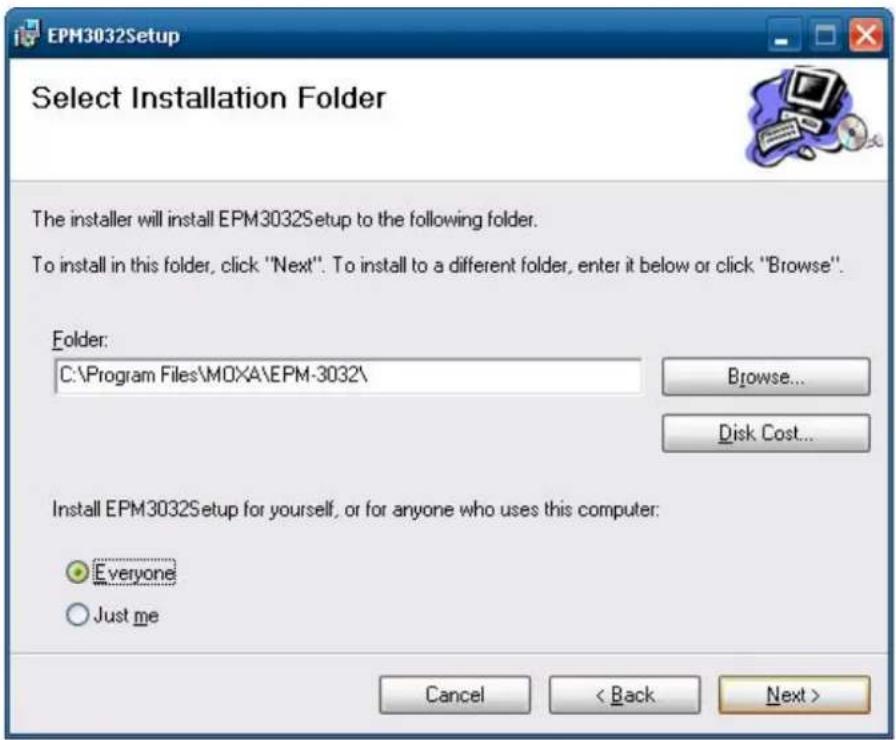 EPM3032Setup Select Installation Folder The installer will install EPM3032Setup to the following folder. To install in this folder, click "Next". To install to a different folder, enter it below or click "Browse". Folder: C:\Program Files\MOXA\EPM-3032\ Browse... Disk Cost... Install EPM3032Setup for yourself, or for anyone who uses this computer: Everyone Just me Cancel < Back Next >