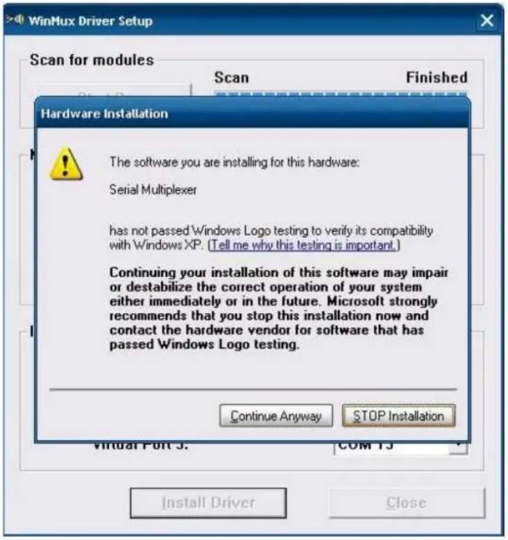 WinMux Driver Setup Scan for modules Scan Finished Hardware Installation The software you are installing for this hardware: Serial Multiplexer has not passed Windows Logo testing to verify its compatibility with Windows XP. (Tell me why this testing is important.) Continuing your installation of this software may impair or destabilize the correct operation of your system either immediately or in the future. Microsoft strongly recommends that you stop this installation now and contact the hardware vendor for software that has passed Windows Logo testing. Continue Anyway STOP Installation Virtual Port 3. COM 13 Install Driver Close