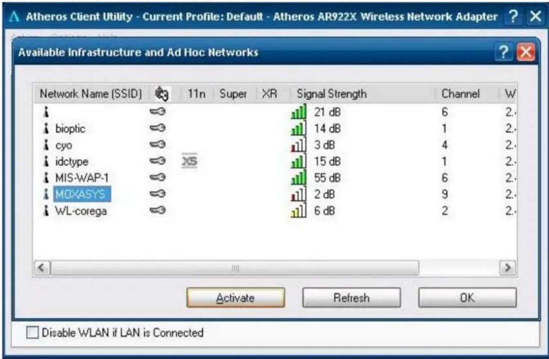 Atheros Client Utility - Current Profile: Default - Atheros AR922X Wireless Network Adapter Available Infrastructure and Ad Hoc Networks Network Name (SSID) 11n Super XR Signal Strength Channel W bioptic 21 dB 6 2. cyo 14 dB 1 2. idctype 3 dB 4 2. MIS-WAP-1 15 dB 1 2. MOXASYS 55 dB 6 2. WL-corega 2 dB 9 2. Activate Refresh OK Disable WLAN if LAN is Connected
