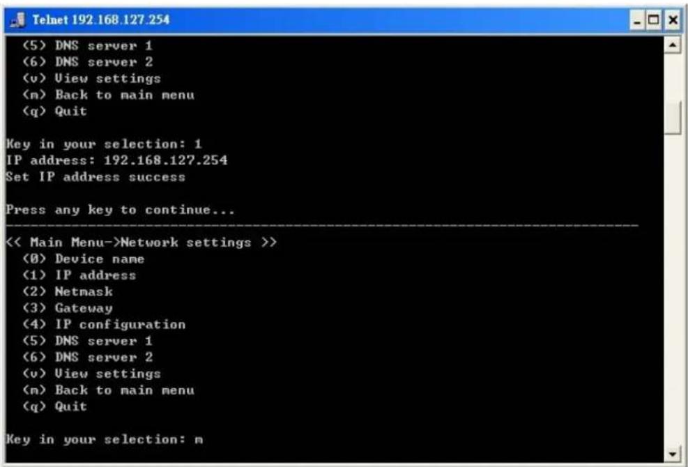 (5) DNS server 1 (6) DNS server 2 (v) View settings (m) Back to main menu (q) Quit Key in your selection: 1 IP address: 192.168.127.254 Set IP address success Press any key to continue... << Main Menu->Network settings >> (0) Device name (1) IP address (2) Netmask (3) Gateway (4) IP configuration (5) DNS server 1 (6) DNS server 2 (v) View settings (m) Back to main menu (q) Quit Key in your selection: m