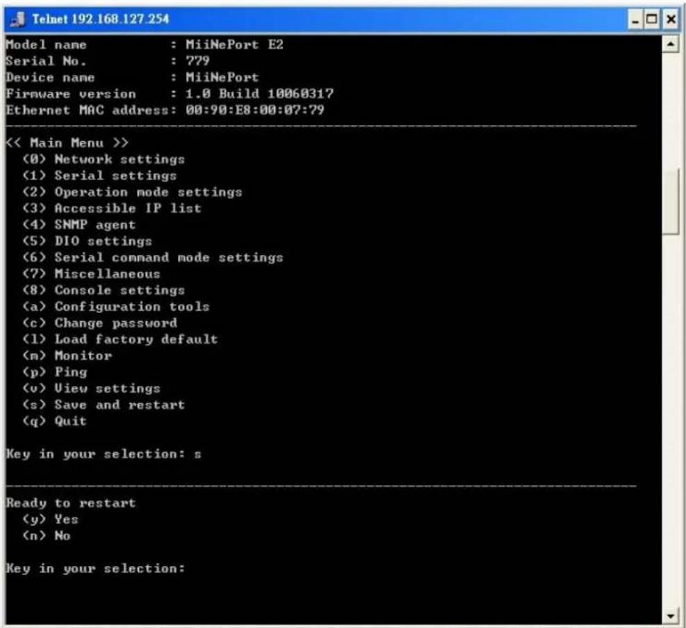 Telnet 192.168.127.254 Model name : MiiNePort E2 Serial No. : 779 Device name : MiiNePort Firmware version : 1.0 Build 10060317 Ethernet MAC address: 00:90:E8:00:07:79 << Main Menu >> (0) Network settings (1) Serial settings (2) Operation mode settings (3) Accessible IP list (4) SNMP agent (5) DIO settings (6) Serial command mode settings (7) Miscellaneous (8) Console settings (a) Configuration tools (c) Change password (1) Load factory default (m) Monitor (p) Ping (v) View settings (s) Save and restart (q) Quit Key in your selection: s Ready to restart (y) Yes (n) No Key in your selection: