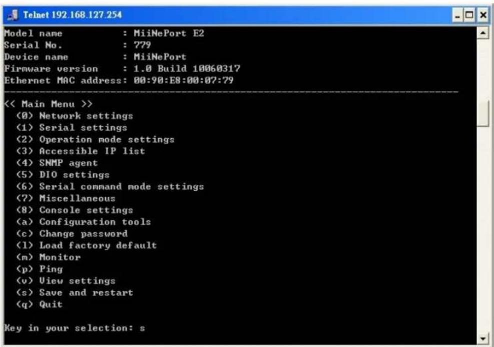Model name : MiiNePort E2 Serial No. : 779 Device name : MiiNePort Firmware version : 1.0 Build 10060317 Ethernet MAC address: 00:90:E8:00:07:79 << Main Menu >> (0) Network settings (1) Serial settings (2) Operation mode settings (3) Accessible IP list (4) SNMP agent (5) DIO settings (6) Serial command mode settings (7) Miscellaneous (8) Console settings (a) Configuration tools (c) Change password (1) Load factory default (m) Monitor (p) Ping (v) View settings (s) Save and restart (q) Quit Key in your selection: s