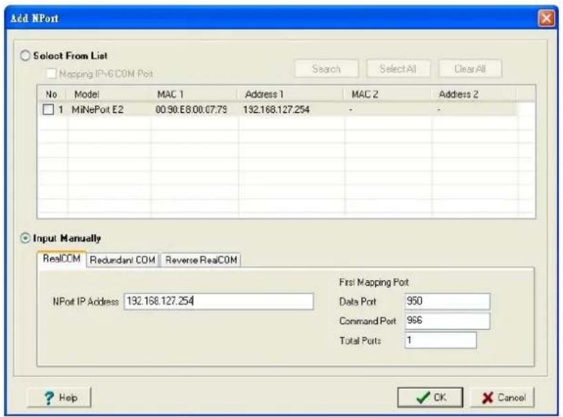 Add NPort Select From List Mapping IPv6COM Port No Model MAC 1 Address 1 MAC 2 Address 2 1 MiNePort E2 00.90.E8.00.07.75 132.168.127.254 - Input Manually RealCOM Redundant COM Reverse RealCOM First Mapping Port NPort IP Address 132.168.127.254 Data Port 950 Command Port 966 Total Ports 1 ? Help ✓ OK × Cancel
