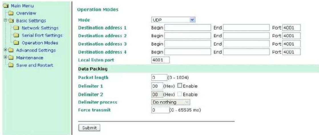 Main Menu Overview Basic Settings Network Settings Serial Port Settings Operation Modes Advanced Settings Maintenance Save and Restart Operation Modes Mode UDP Destination address 1 Begin End Port 4001 Destination address 2 Begin End Port 4001 Destination address 3 Begin End Port 4001 Destination address 4 Begin End Port 4001 Local listen port 4001 Data Packing Packet length 0 (0 - 1024) Delimiter 1 00 (Hex) Enable Delimiter 2 00 (Hex) Enable Delimiter process Do nothing Force transmit 0 (0 - 65535 ms) Submit