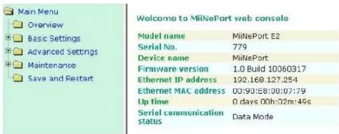 Main Menu Overview Basic Settings Advanced Settings Maintenance Save and Restart Welcome to MiiNePort web console Model name MaliNePort E2 Serial No. 779 Device name MiiNePort Firmware version 1.0 Build 10060317 Ethernet IP address 192.168.127.254 Ethernet MAC address 00:90:E8:00:07:79 Up time 0 days 00h:02m:49s Serial communication status Data Mode