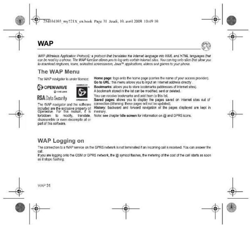 254034103_my721X_en.book Page 31 Jeudi, 10. avril 2008 10:49 10 WAP WAP (Wireless Application Protocol): a protocol that translates the internet language into WML and HTML languages that can be read by a phone. The WAP function allows you to log onto certain internet sites. You can log onto sites that allow you to download networks, stores, animated screensavers, Java™ applications, videos and games to your phone. The WAP Menu The WAP navigator is under licence: OPENWAVE @WRL-2001 RSA Date Security Home page: logs onto the home page (caries the name of your access provider). Go to URL: this menu allows you to input an internet address directly. Bookmarks: allows you to store bookmarks (addresses of Internet sites). A bookmark stored in the list can be modified, sent or deleted. You can receive bookmarks and add them to this list. Saved pages: allows you to display the pages saved on internet sites out of connection (Warning: these pages will not be updated). History: backward and forward navigation of the pages displayed are kept in memory. Note: see chapter Idle screen for information on @ and GPRS icons. WAP Logging on The connection to a WAP service on the GPRS network is not terminated if an incoming call is received. You can answer the call. If you are logging onto the GSM or GPRS network, the @ symbol flashes, the meaning of the cost of the call starts as soon as it stops flashing. WAP 31