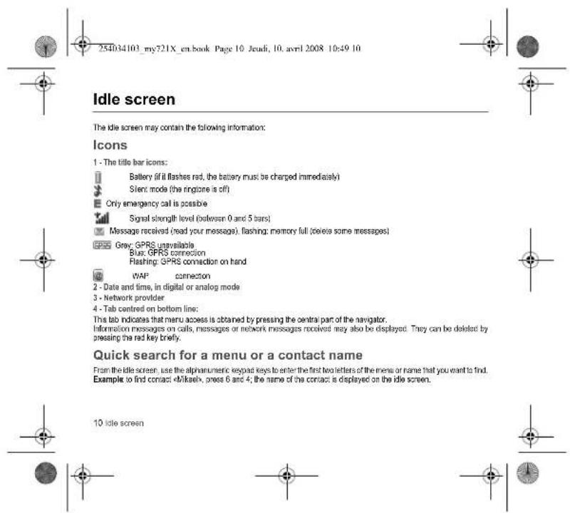 254034103_my721X_en.book Page 10 Jeudi, 10. avril 2008 10:49 10 Idle screen The idle screen may contain the following information: Icons 1 - The title bar icons: Battery (if it flashes rad, the battery must be charged immediately) Silent mode (the ringtone is off) Only emergency call is possible Signal strength level (belevision 0 and 5 bars) Message received (read your message), flashing: memory full (delete some messages) Grey: GPRS unavailable Blue: GPRS connection Flashing: GPRS connection on hand WAP connection 2 - Date and time, in digital or analog mode 3 - Network provider 4 - Tab centred on bottom line: This tab indicates that menu access is obtained by pressing the central part of the navigator. Information messages on calls, messages or network messages received may also be displayed. They can be deleted by pressing the red key briefly. Quick search for a menu or a contact name From the idle screen, use the alphanumeric keypad keys to enter the first two letters of the menu or name that you want to find. Example to find contact «Mikael», press 6 and 4; the name of the contact is displayed on the idle screen. 10 Idle screen