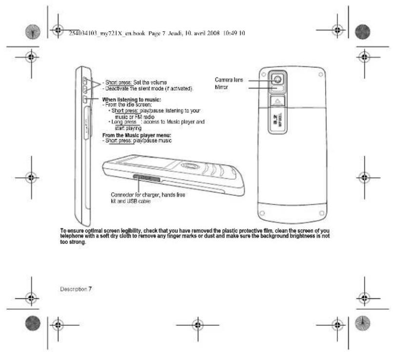 254034103_my721X_en.book Page 7 Jead; 10. avril 2008 10:49 10 - Short press: Set the volume - Deactivate the silent mode (if activated) When listening to music: - From the ide screen: - Short press: playpause listening to your music or FM radio - Long press : access to Music player and start playing From the Music player menu: - Short press: playpause music Connector for charger, hands free kit and USB cable Camera lens Mirror To ensure optimal screen legibility, check that you have removed the plastic protective film, clean the screen of you telephone with a soft dry cloth to remove any finger marks or dust and make sure the background brightness is not too strong. Description 7