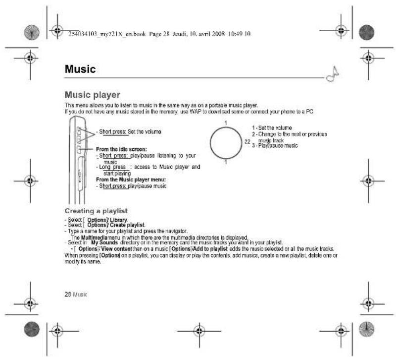 254034103_my721X_en.book Page 28 Jeudi, 10. avril 2008 10:49 10 Music Music player This menu allows you to listen to music in the same way as on a portable music player. If you do not have any music stored in the memory, use WAP to download some or connect your phone to a PC - Short press: Set the volume From the idle screen: - Short press: play/pause listening to your music - Long press: access to Music player and start playing From the Music player menu: - Short press: play/pause music Creating a playlist - Select [ Options] Library - Select [ Options] Create playlist - Type a name for your playlist and press the navigator. The Multimediameru in which there are the multimedia directories is displayed. - Select in My Sounds directory or in the memory card the music tracks you want in your playlist. - [ Options] View content then on a music [ Options] Add to playlist adds the music selected or all the music tracks. When pressing [ Options] on a playlist, you can display or play the contents, add musics, create a new playlist; delete one or modify its name. 28 Music