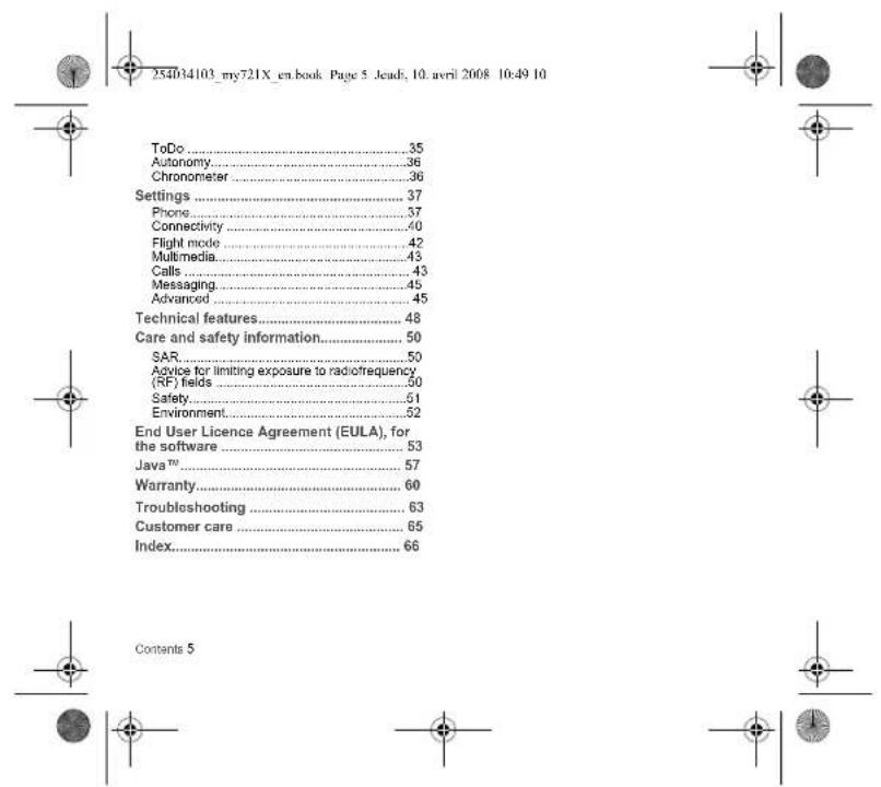 254034103_my721X_en.book Page 5 Jead; 10. avril 2008 10:49 10 ToDo....35 Autonomy....36 Chronometer....36 Settings....37 Phone....37 Connectivity....40 Flight mode....42 Multimedia....43 Calls....43 Messaging....45 Advanced....45 Technical features....48 Care and safety information....50 SAR....50 Advice for limiting exposure to radiofrequency (RF) fields....50 Safety....51 Environment....52 End User Licence Agreement (EULA), for the software....53 Java™....57 Warranty....60 Troubleshooting....63 Customer care....65 Index....66 Contents 5