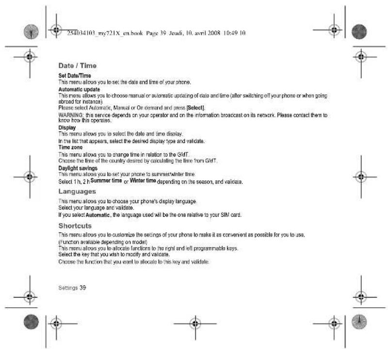 254034103_my721X_en.book Page 39 Jeudi, 10. avril 2008 10:49 10 Date / Time Set Date/Time This menu allows you to set the date and time of your phone. Automatic update This menu allows you to choose manual or automatic updating of date and time (after switching off your phone or when going abroad for instance). Please select Automatic, Manual or On demand and press [Select]. WARNING: this service depends on your operator and on the information broadcast on its network. Please contact them to know how this operates. Display This menu allows you to select the date and time display. In the list that appears, select the desired display type and validate. Time zone This menu allows you to change time in relation to the GMT. Choose the time of the country desired by calculating the time from GMT. Daylight savings This menu allows you to set your phone to summer/winter time Select 1h, 2 h Summer time or Winter time depending on the season, and validate. Languages This menu allows you to choose your phone's display language. Select your language and validate. If you select Automatic, the language used will be the one relative to your SIM card. Shortcuts This menu allows you to customize the settings of your phone to make it as convenient as possible for you to use. (Function available depending on model) This menu allows you to allocate functions to the right and will programmable keys. Select the key that you wish to modify and validate. Choose the function that you want to allocate to this key and validate. Settings 39