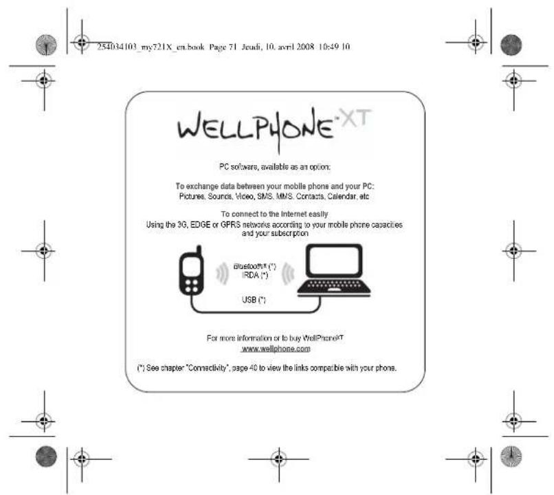 254034103_my721X_en.book Page 71 Jeudi, 10. avril 2008 10:49 10 WELLPHONE®XT PC softwares, available as an option: To exchange data between your mobile phone and your PC: Pictures, Sounds, Video, SMS, MMS. Contacts, Calendar, etc To connect to the Internet easily Using the 3G, EDGE or GPRS networks according to your mobile phone capacities and your subscription bluetooth® (°) IRDA (°) USB (°) For more information or to buy WellPhone&T www.wellphone.com (*) See chapter "Connectivity", page 40 to view the links compatible with your phone.