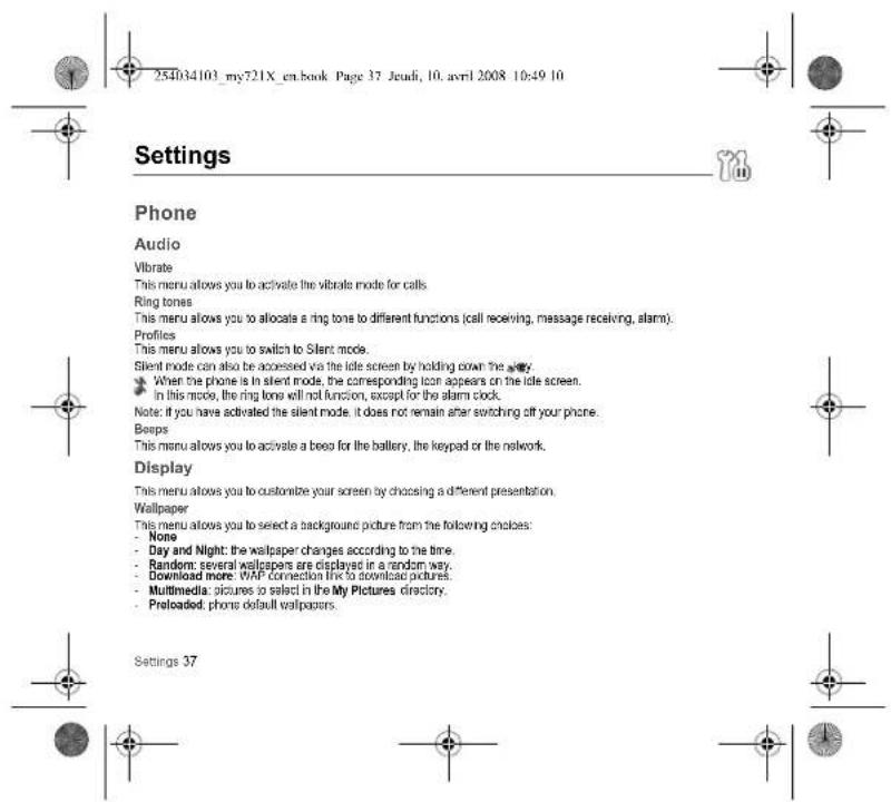254034103_my721X_en.book Page 37 Jeudi, 10. avril 2008 10:49 10 Settings Phone Audio Vibrate This menu allows you to activate the vibrate mode for calls. Ring tones This menu allows you to allocate a ring tone to different functions (cell receiving, message receiving, alarm). Profiles This menu allows you to switch to Silent mode. Silent mode can also be accessed via the idle screen by holding down the away. When the phone is in silent mode, the corresponding icon appears on the idle screen. In this mode, the ring tone will not function, except for the alarm clock. Note: if you have activated the silent mode, it does not remain after switching off your phone. Beeps This menu allows you to activate a beep for the battery, the keypad or the network. Display This menu allows you to customize your screen by choosing a different presentation. Wallpaper This menu allows you to select a background picture from the following choices: None Day and Night: the wallpaper changes according to the time. Random: several wallpapers are displayed in a random way. Download more: WAP connection line to download pictures. Multimedia: pictures to select in the My Pictures directory. Preloaded: phone default wallpapers. Settings 37