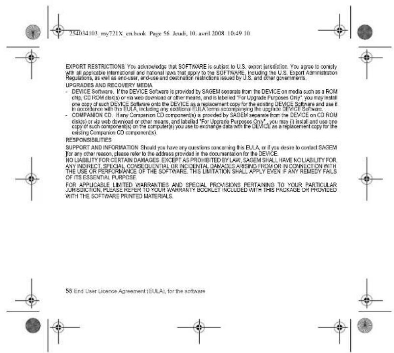 254034103_my721X_en.book Page 56 Jeudi, 10. avril 2008 10:49 10 EXPORT RESTRICTIONS. You acknowledge that SOFTWARE is subject to U.S. export jurisdiction. You agree is comply with all applicable international and national laws that apply to the SOFTWARE, including the U.S. Export Administration Regulations, as well as end-user, end-use and destination restrictions issued by U.S. and other governments. UPGRADES AND RECOVERY MEDIA - DEVICE Software. If the DEVICE Software is provided by SAGEM separate from the DEVICE on media such as a ROM chip, CD ROM disk(s) or via web download or other means, and is labeled "For Upgrade Purposes Only", you may install one copy of such DEVICE Software onto the DEVICE as a replacement copy for the existing DEVICE Software and use it in accordance with this EULA, including any additional EULA terms accompanying the upgrade DEVICE Software. - COMPANION CD. If any Companion CD component(s) is provided by SAGEM separate from the DEVICE on CD ROM disk(s) or via web download or other means, and labelled "For Upgrade Purposes Only", you may (i) install and use one copy of such component(s) on the computer(s) you use to exchange data with the DEVICE as a replacement copy for the existing Companion CD component(s). RESPONSIBILITIES SUPPORT AND INFORMATION Should you have any questions concerning this EULA, or if you desire to contact SAGEM (for any other reason, please refer to the address provided in the documentation for the DEVICE. NO LIABILITY FOR CERTAIN DAMAGES EXCEPT AS PROHIBITED BY LAW, SAGEM SHALL HAVE NO LIABILITY FOR ANY INDIRECT, SPECIAL CONSEQUENTIAL OR INCIDENTAL DAMAGES ARISING FROM OR IN CONNECTION WITH THE USE OR PERFORMANCE OF THE SOFTWARE. THIS LIMITATION SHALL APPLY EVEN IF ANY REMEDY FAILS OF ITS ESSENTIAL PURPOSE. FOR APPLICABLE LIMITED WARRANTIES AND SPECIAL PROVISIONS PERTAINING TO YOUR PARTICULAR JURISUCTION, PLEASE REFER TO YOUR WARRANTY BOOKLET INCLUDED WITH THIS PACKAGE OR PROVIDED WITH THE SOFTWARE PRINTED MATERIALS. 56 End User Licence Agreement (EULA), for the software