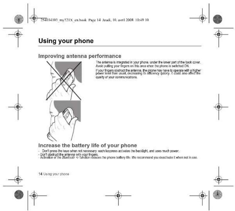254034103_my721X_en.book Page 14 Jeudi, 10. avril 2008 10:49 10 Using your phone Improving antenna performance The antenna is integrated in your phone, under the lower part of the back cover. Avoid pulling your fingers on this area when the phone is switched ON. If your fingers obstruct the antenna, the phone may have to operate with a higher power level than usual, decreasing its efficiency quickly. It could also affect the quality of your communications. Increase the battery life of your phone - Don't press the keys when not necessary: each kypress activates the backlight, and uses much power. - Don't obstruct the antenna with your fingers. - Activation of the Bluetooth to function reduces the phone battery life. We recommend you deactivate it when not in use. 14 Using your phone