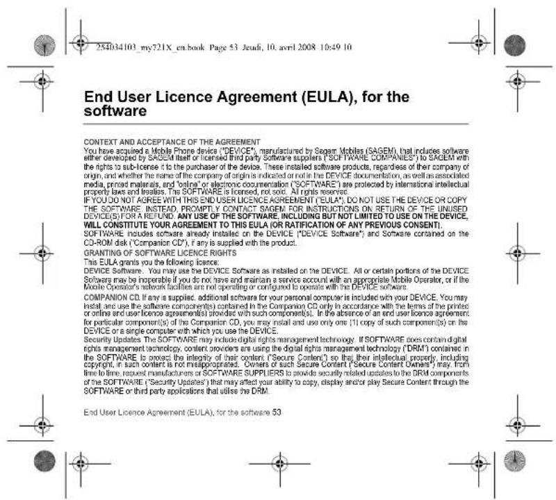 254034103_my721X_en.book Page 53 Jeudi, 10. avril 2008 10:49 10 End User Licence Agreement (EULA), for the software CONTEXT AND ACCEPTANCE OF THE AGREEMENT You have acquired a Mobile Phone device ("DEVICE"), manufactured by Segam Mobiles (SAGEM), that includes software either developed by SAGEM itself or licensed third party Software suppliers ("SOFTWARE COMPANIES") to SAGEM with the rights to sub-license it to the purchaser of the device. These installed software products, regardless of their company of origin, and whether the name of the company of origin is indicated or not in the DEVICE documentation, as well as associated media, printed materials, and "online" or electronic documentation ("SOFTWARE") are protected by international intellectual property laws and treaties. The SOFTWARE is licensed, not sold. All rights reserved. IF YOU DO NOT AGREE WITH THIS END USER LICENCE AGREEMENT ("EULA"). DO NOT USE THE DEVICE OR COPY THE SOFTWARE. INSEAD, PROMPTLY CONTACT SAGEM FOR INSTRUCTIONS ON RETURN OF THE UNUSED DEVICES FOR A REFUND. ANY USE OF THE SOFTWARE, INCLUDING BUT NOT LIMITED TO USE ON THE DEVICE, WILL CONSTITUTE YOUR AGREEMENT TO THIS EULA (OR RATIFICATION OF ANY PREVIOUS CONSENT). SOFTWARE includes software already installed on the DEVICE ("DEVICE Software"), and Software contained on the CD-ROM disk ("Companion CD"), if any is supplied with the product. ORANTING OF SOFTWARE LICENCE RIGHTS This EULA grants you the following licence: DEVICE SOFTWARE. You may use the DEVICE Software as installed on the DEVICE. All or certain portions of the DEVICE Software may be imperable if you do not have and maintain a service account with an appropriate Mobile Operator, or if the Mobile Operator's network facilities are not operating or configured to operate with the DEVICE software. COMPANION CD. If any is supplied, additional software for your personal computer is included with your DEVICE. You may install and use the software component(s) contained in the Companion CD only in accordance with the items of the printed or online and user licence agreement(s) provided with such component(s). In the absence of an end user licence agreement for particular component(s) of the Companion CD, you may install and use only one (1) copy of such component(s) on the DEVICE or a single computer with which you use the DEVICE. Security Updates The SOFTWARE may include digital rights management technology. If SOFTWARE does contain digital rights management technology, content providers are using the digital rights management technology ("DRM") contained in the SOFTWARE to protect the integrity of their content ("Secure Content") so that, their intellectual property, including copyright, in such content is not misappropriated. Owners or such Secure Content ("Secure Content Owners") may from time to time, request manufacturers or SOFTWARE SUPPLIERS to provide security related updates to the DRM components of the SOFTWARE ("Security Updates") that may affect your ability to copy, display and/or play Secure Content through the SOFTWARE or third party applications that utilise the DRM. End User Licence Agreement (EULA), for the software 53