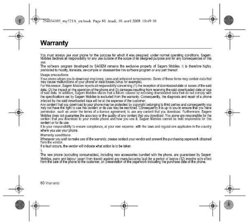 254034103_my721X_en.book Page 60 Jeudi, 10. avril 2008 10:49 10 Warranty You must always use your phone for the purpose for which it was designed, under normal operating conditions. Sagem Mobiles declines all responsibility for any use outside of the scope of its designed purpose and for any consequences of this use. The software program developed by SAGEM remains the exclusive property of Sagem Mobiles. It is therefore highly promoted to modify, translate, or complete or disassemble this software program or any part thereof. Usage precautions Your phone allows you to download ring tones, icons and animated screensavers. Some of these items may contain data that may cause malfunctions of your phone or data losses (wirus for example). For this reason, Sagem Movies rejects at responsibility concerning (1) the reception of downloaded data or losses of the said data. (2) the impact on the operation of the phone and (3) damages resulting from receiving the said downloaded data or loss of said data. In addition, Sagem Movies states that a failure caused by receiving downloaded data that do not comply with the specifications set by Sagem Mobiles is excluded from the warranty. Consequently, the diagnosis and repair of a phone infected by the said downloaded data will be at the expense of the customer. Any content that you download to your phone may be protected by copyright belonging to third parties and consequently you may not have the right to use this content or its use may be restricted. Consequently it is up to you to ensure that you have permission, such as under the terms of a licence agreement, to use any content that you download. Furthermore, Sagem Mobiles does not guarantee the accuracy or the quality of any content that you download. You alone are responsible for the content that you download to your mobile phone and how you use it. Sagem Movies cannot be held responsible for this content or for its use. It is your responsibility to ensure compliance, at your own expense, with the laws and regulations applicable in the country where you use your phone. Warranty conditions Whenever you wish to make use of the warranty, please contact your vendor and present the purchasing paperwork obtained from the vendor. If a fault occurs, the vendor will indicate what action is to be taken. 1. The new phone (excluding consumables), including new accessories bundled with the phone, are guaranteed by Sagem Mobiles, parts and labour apart from travel against any manufacturing fault for a period of leave (12) months with effect from the sale of the phone to the customer, or presentation of the paperwork indicating the purchase date of the phone. 60 Warranty