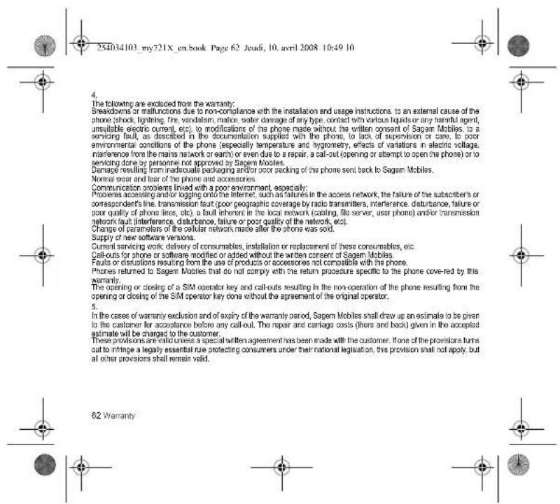 254034103_my721X_en.book Page 62 Jeudi, 10. avril 2008 10:49 10 4. The following are excluded from the warranty: Breakdowns or malfunctions due to non-compliance with the installation and usage instructions. to an external cause of the phone shock, lighting, fire, vandalism, plastic water damage of any type, contact with various liquids or any harmful agent, unsuitable electric current, etc), to modifications of the phone made without the written consent of Sagam Mobiles, to a servicing fault, as described in the documentation supplied with the phone, to lack of supervision or care, to poor environmental conditions of the phone (especially temperature and hygrometry, effects of variations in electric voltage, inference from the main network or earin) or even due to a repair, a call-out (opening or attempt to open the phone) or to servicing done by personnel not approved by Sagam Mobiles. Damage resulting from inadequate packaging and/or poor packing of the phone sent back to Sagam Mobiles. Normal wear and tear of the phone and accessories. Communication problems lived with a poor environment, especially: Problems accessing and/or logging onto the Internet, such as failures in the access network, the failure of the subscriber's or correspondent's line, transmission fault (poor geographic coverage by radio transmitters, interference disturbance, failure or poor quality of phone lines, etc), a built inherent in the local network (cooling, file server, user phone) and/or transmission network fault interference, disturbance, failure or poor quality of the network, etc). Change of parameters of the cellular network made after the phone was sold. Supply of new software versions. Current servicing work delivery of consumables, installation or replacement of these consumables, etc. Call-outs for phone or software modified or added without the written consent of Sagam Mobiles. Faults or disruptions resulting from the use of products or accessories not compatible with the phone. Phones returned to Sagam Mobiles that do not comply with the return procedure specific to the phone covered by this warranty. The opening or closing of a SIM operator key and call-outs resulting in the non-operation of the phone resulting from the opening or closing of the SIM operator key cone without the agreement of the original operator. 5. In the cases of warranty exclusion and of expiry of the warranty period, Sagam Mobiles shall draw up an estimate to be given to the customer for acceptance before any call-out. The repair and carriage costs (thera and back) given in the accepted estimate will be charged to the customer. These provisions are valid unless a special written agreement has been made with the customer. If none of the provisions turns out to infringe a legally essential rule protecting consumers under their national legislation, this provision shall not apply, but all other provisions shall remain valid. 62 Warranty