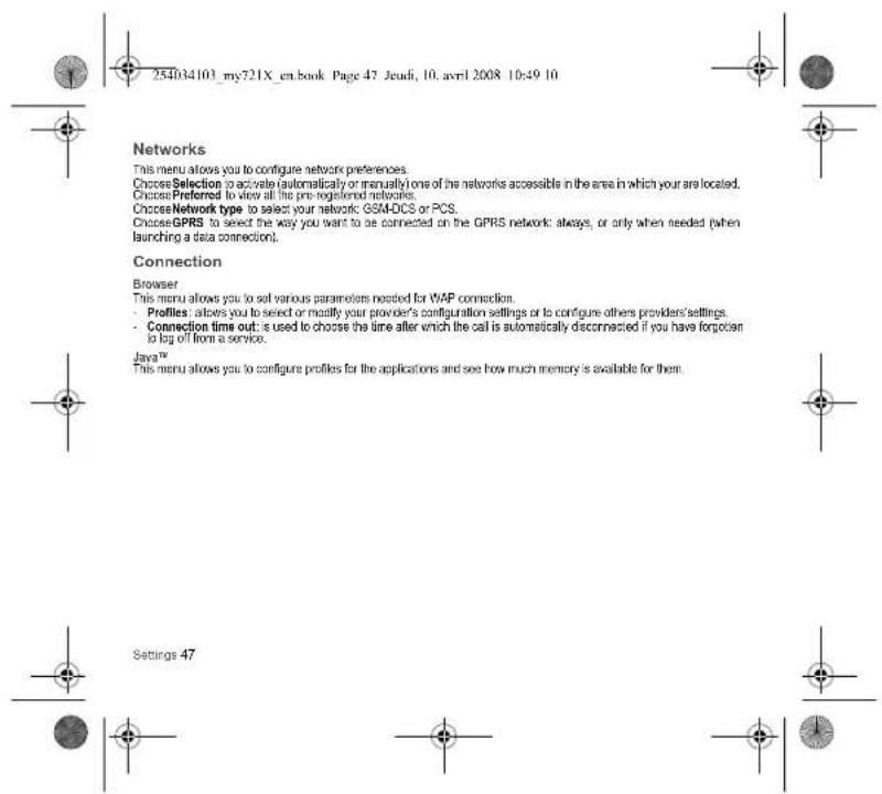 254034103_my721X_en.book Page 47 Jeudi, 10. avril 2008 10:49 10 Networks This menu allows you to configure network preferences. Choose Selection to activate (automatically or manually) one of the networks accessible in the area in which your are located. Choose Preferred to view all the pre-registered networks. Choose Network type to select your network GSM-DCS or PCS. Choose GPRS to select the way you want to be connected on the GPRS network: always, or only when needed (when launching a data connection). Connection Browser This menu allows you to set various parameters needed for WAP connection. • Profiles: allows you to select or modify your provider's configuration settings or to configure others providers'settings. • Connection time out: is used to choose the time after which the call is automatically disconnected if you have forgotten to log off from a service. Java™ This menu allows you to configure profiles for the applications and see how much memory is available for them. Settings 47