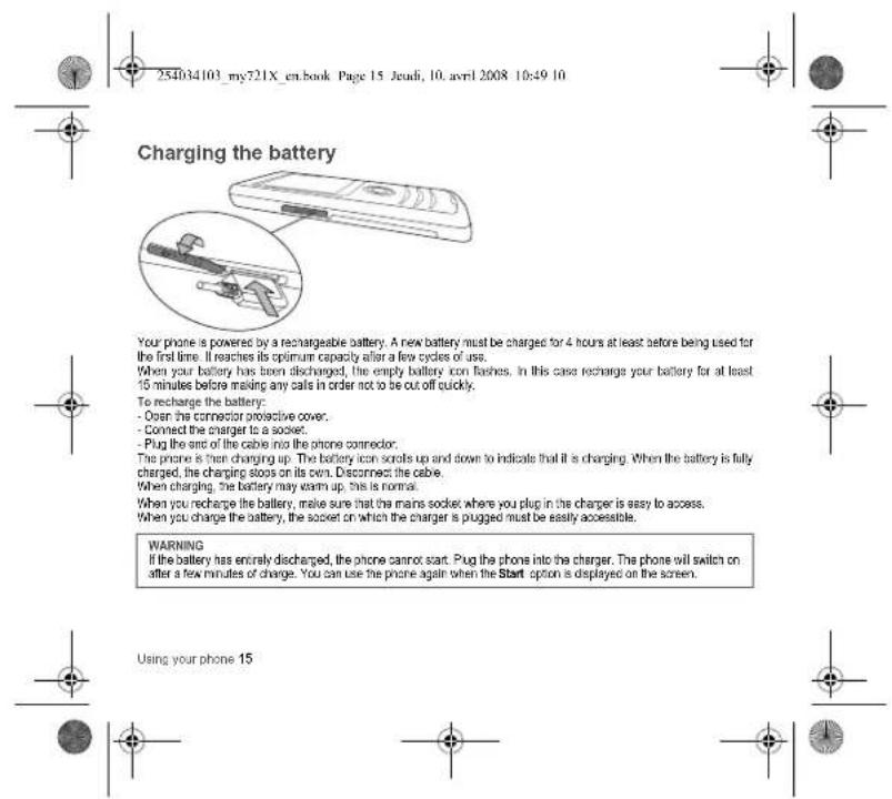 254034103_my721X_en.book Page 15 Jeudi, 10. avril 2008 10:49 10 Charging the battery Your phone is powered by a rechargeable battery. A new battery must be charged for 4 hours at least before being used for the first time. If reaches its optimum capacity after a few cycles of use. When your battery has been discharged, the empty battery icon finishes. In this case recharge your battery for at least 15 minutes before mailing any calls in order not to be cut off quickly. To recharge the battery: - Open the connector protective cover. - Connect the charger to a socket. - Plug the end of the cable into the phone connector. The phone is then charging up. The battery icon scrolls up and down to indicate that it is charging. When the battery is fully charged, the charging stops on its own. Disconnect the cable. When charging, the battery may warm up, this is normal. When you recharge the battery, make sure that the mains socket where you plug in the charger is easy to access. When you charge the battery, the socket on which the charger is plugged must be easily accessible. WARNING If the battery has entirely discharged, the phone cannot start. Plug the phone into the charger. The phone will switch on after a few minutes of charge. You can use the phone again when the Start option is displayed on the screen. Using your phone 15