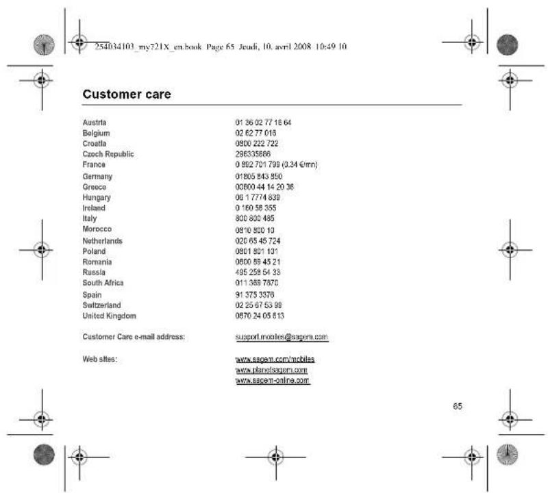 254034103_my721X_en.book Page 65 Jeudi, 10. avril 2008 10:49 10 Customer care Austria 01 36 02 77 18 64 Belgium 02 62 77 018 Croatia 0800 222 722 Czech Republic 296335866 France 0 992 701 799 (0.34 €mn) Germany 01805 843 850 Greece 00600 44 14 20 36 Hungary 06 1 7774 839 Ireland 0 160 58 355 Italy 800 800 485 Morocco 0810 800 10 Netherlands 020 65 45 724 Poland 0801 801 101 Romania 0800 58 45 21 Russia 495 258 54 33 South Africa 011 369 7870 Spain 91 375 3378 Switzerland 02 25 67 53 99 United Kingdom 0870 24 05 813 Customer Care e-mail address: support.innoolies@sagem.com Web sites: www.sagem.com/mbblas www.plandisagem.com www.sagem-online.com 65