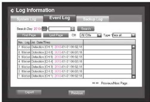 Log Information System Log Event Log Backup Log Search Day 2013-01-31 Search First Page Last Page CH All CHs Type Year all No. Log List Date/Times 7 Motor Detection [CH 7] 2013-01-31 00:02:18 6 Motor Detection [CH 8] 2013-01-31 00:02:18 5 Motor Detection [CH 9] 2013-01-31 00:02:18 4 Motor Detection [CH 4] 2013-01-31 00:02:18 3 Motor Detection [CH 3] 2013-01-31 00:02:18 2 Motor Detection [CH 2] 2013-01-31 00:02:18 1 Motor Detection [CH 1] 2013-01-31 00:02:18 * Previous/Next Page Export Previous