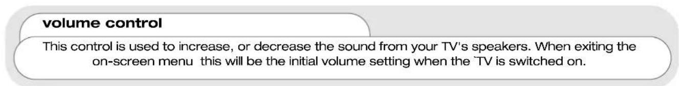 volume control This control is used to increase, or decrease the sound from your TV's speakers. When exiting the on-screen menu this will be the initial volume setting when the 'TV is switched on.