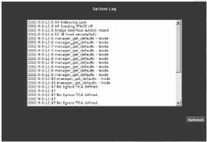 System Log 2002:9:8:12:0 AP Releasing Lock 2002:9:8:12:0 AP Sending TFACE UP 2002:9:8:12:0 Bridge Interface Added: vlan0 2002:9:8:12:6 EC IP hook uninstalled) 2002:9:8:12:6 manager_get_defaults - Inode 2002:9:8:12:6 manager_get_defaults - Inode 2002:9:8:12:7 manager_get_defaults - Inode 2002:9:8:12:7 manager_get_defaults - Inode 2002:9:8:12:8 manager_get_defaults - Inode 2002:9:8:12:8 manager_get_defaults - Inode 2002:9:8:12:8 manager_get_defaults - Inode 2002:9:8:12:8 manager_get_defaults - Inode 2002:9:8:12:8 manager_get_defaults - Inode 2002:9:8:12:10 manager_get_defaults - Inode 2002:9:8:12:10 manager_get_defaults - Inode 2002:9:8:12:17 No Express TCA defined. 2002:9:8:12:17 2002:9:8:12:17 No Express TCA defined. 2002:9:8:12:17 Refresh