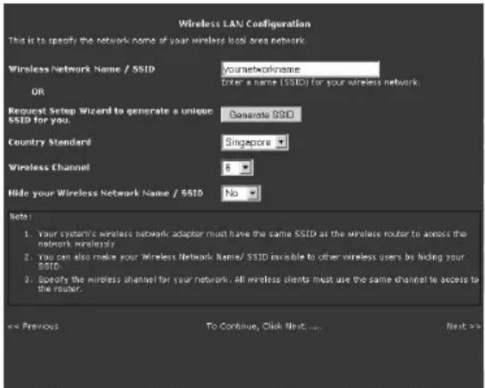 Wireless LAN Configuration This is to specify the network name of your wireless local area network. Wireless Network Name / SSID yournetworkname Enter a name (SSID) for your wireless network. OR Request Setup Wizard to generate a unique SSID for you. Generate SSD Country Standard Singapore Wireless Channel 8 Hide your Wireless Network Name / SSID No Note: 1. Your system's wireless network adaptor must have the same SSID as the wireless router to access the network wirelessly 2. You can also make your Wireless Network Name/ SSID invisible to other wireless users by hiding your SSID. 3. Specify the wireless channel for your network. All wireless clients must use the same channel to access to the router. << Previous To Continue, Click Next .... Next >>