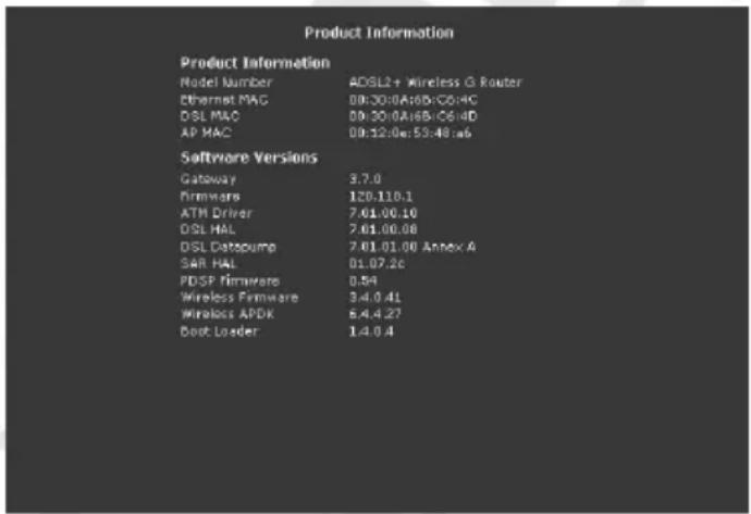 Product Information Product Information Model Number ADSL2+ Wireless G Router Ethernet MAC 00:30:0A:6B:C0:4C DSL MAC 00:30:0A:6B:C6:4D AP MAC 00:12:0e:53:48:a6 Software Versions Gateway 3.7.0 Firmware 120.110.1 ATM Driver 7.01.00.10 DSL HAL 7.01.00.08 DSL Datopump 7.01.01.00 Annex A SAR HAL 01.07.2c PDSF Firmware 0.54 Wireless Firmware 3.4.0.41 Wireless APDK 6.4.4.27 Boot Loader 1.4.0.4