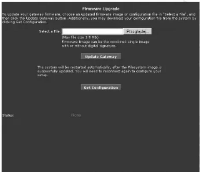 Firmware Upgrade To update your gateway firmware, choose an updated firmware image or configuration file in "Select a file", and then click the Update Gateway button. Additionally, you may download your configuration file from the system by clicking Get Configuration. Select a File: Przeglades (Max file size 3.5 MB) Firmware Image can be the combined single image with or without digital signature. Update Gateway The system will be restarted automatically, after the Filesystem image is successfully updated. You will need to reconnect again to configure your setup. Get Configuration Status: None