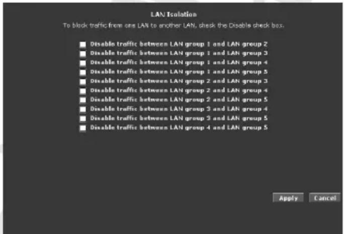 LAN Isolation To block traffic from one LAN to another LAN, check the Disable check box. ■ Disable traffic between LAN group 1 and LAN group 2 ■ Disable traffic between LAN group 1 and LAN group 3 ■ Disable traffic between LAN group 1 and LAN group 4 ■ Disable traffic between LAN group 1 and LAN group 5 ■ Disable traffic between LAN group 2 and LAN group 3 ■ Disable traffic between LAN group 2 and LAN group 4 ■ Disable traffic between LAN group 2 and LAN group 5 ■ Disable traffic between LAN group 3 and LAN group 4 ■ Disable traffic between LAN group 3 and LAN group 5 ■ Disable traffic between LAN group 4 and LAN group 5 Apply Cancel