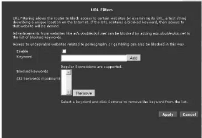 URL Filters URL Filtering allows the router to block access to certain websites by examining its URL, a text string describing a unique location on the Internet. If the URL contains a blocked keyword, then access to that website will be denied. Advertisements from websites like ads doublingclick.net can be blocked by adding ads doublingclick.net to the list of blocked keywords. Access to undesirable websites related to pornography or gambling can also be blocked in this way. Enable Keyword Add Blocked keywords (32 keywords maximum) Regular Expressions are supported. Remove Select a keyword and click Remove to remove the keyword from the list. Apply Cancel