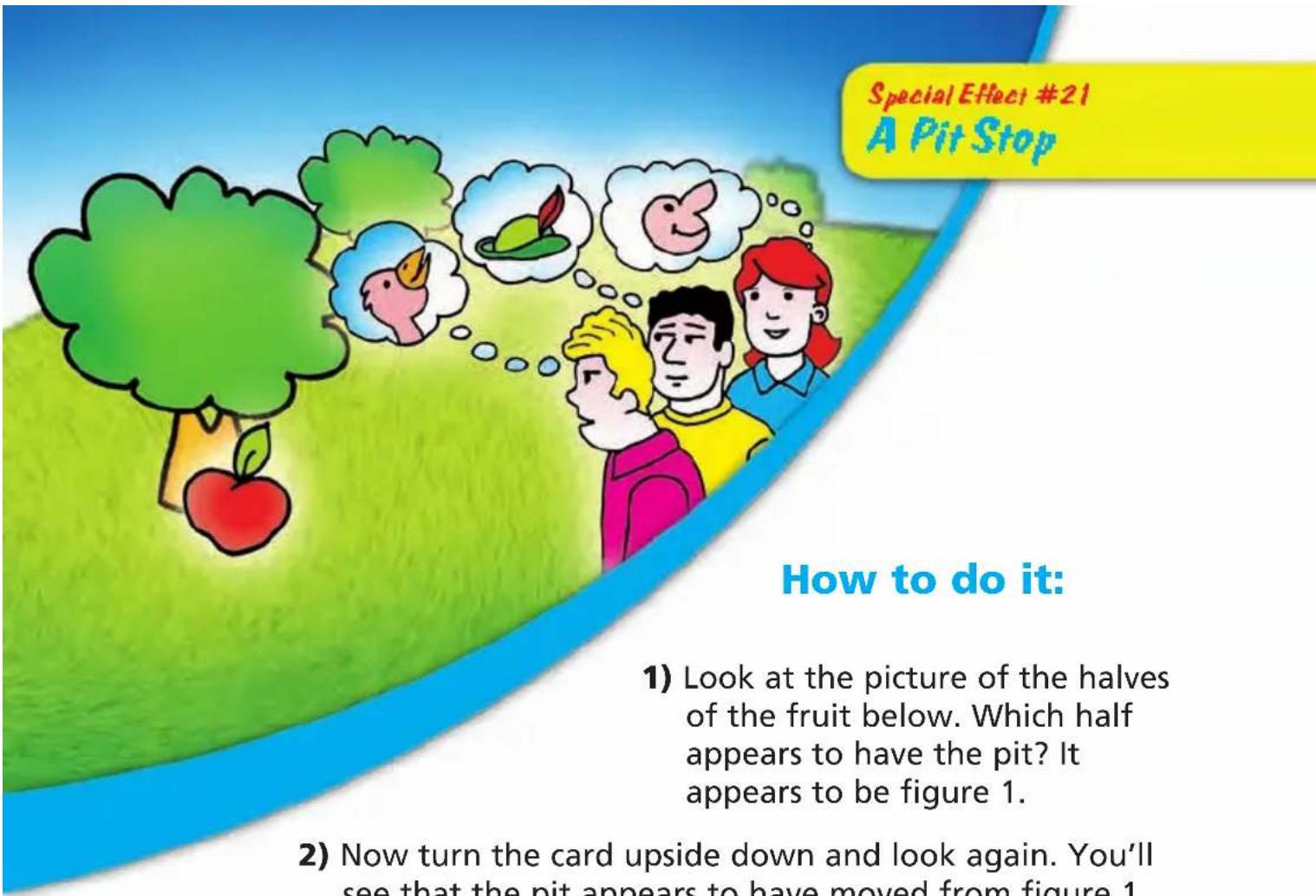 Special Effect #21 A Pit Stop How to do it: 1) Look at the picture of the halves of the fruit below. Which half appears to have the pit? It appears to be figure 1. 2) Now turn the card upside down and look again. You'll see that the pit appears to have moved from figure 1.
