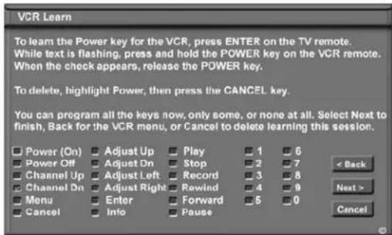 VCR Learn To learn the Power key for the VCR, press ENTER on the TV remote. While text is flashing, press and hold the POWER key on the VCR remote. When the check appears, release the POWER key. To delete, highlight Power, then press the CANCEL key. You can program all the keys now, only some, or none at all. Select Next to finish, Back for the VCR menu, or Cancel to delete learning this session. Power (On) Adjust Up Play 1 6 Power Off Adjust Dn Stop 2 7 Channel Up Adjust Left Record 3 8 Channel Dn Adjust Right Rewind 4 9 Menu Enter Forward 5 0 Cancel Info Pause < Back Next > Cancel
